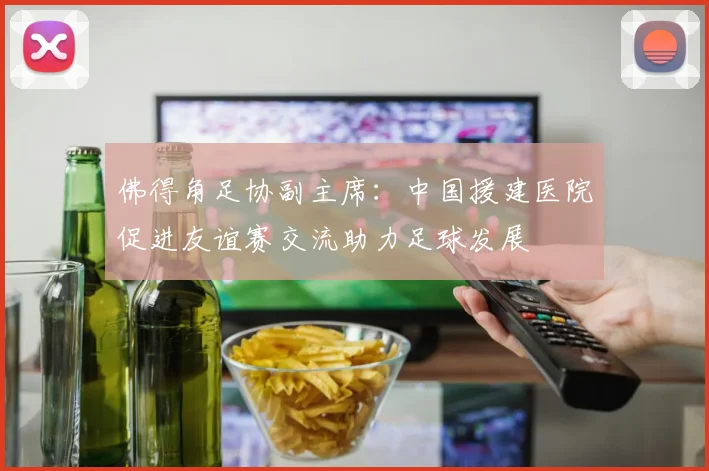 佛得角足协副主席：中国援建医院促进友谊赛交流助力足球发展