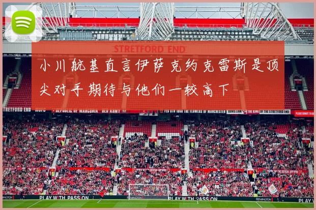 小川航基直言伊萨克约克雷斯是顶尖对手期待与他们一较高下