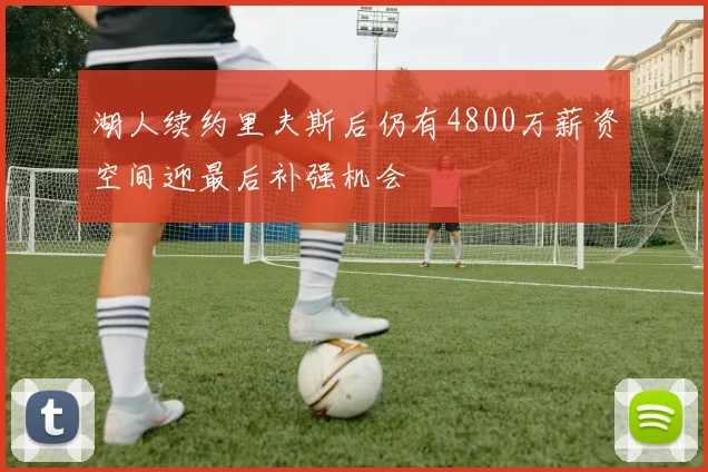 湖人续约里夫斯后仍有4800万薪资空间迎最后补强机会