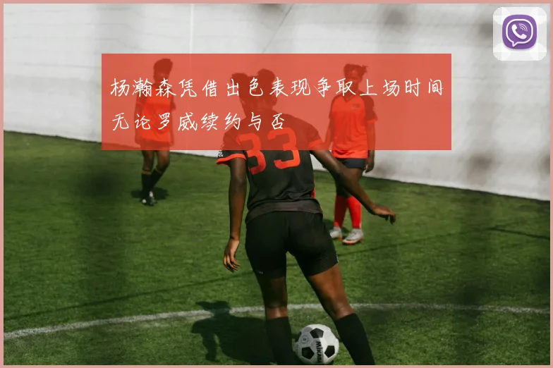 杨瀚森凭借出色表现争取上场时间无论罗威续约与否