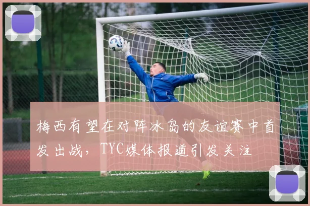 梅西有望在对阵冰岛的友谊赛中首发出战，TYC媒体报道引发关注