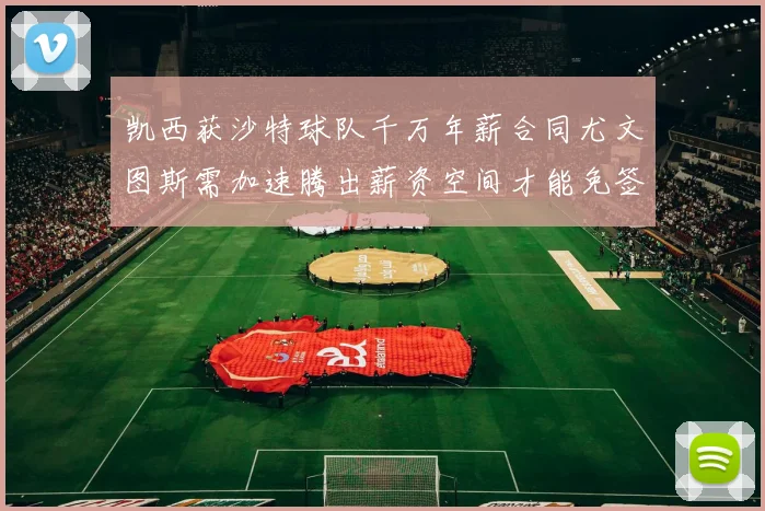凯西获沙特球队千万年薪合同尤文图斯需加速腾出薪资空间才能免签
