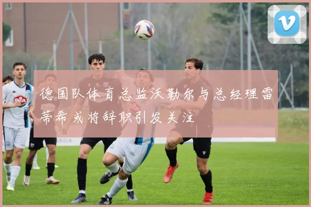 德国队体育总监沃勒尔与总经理雷蒂希或将辞职引发关注