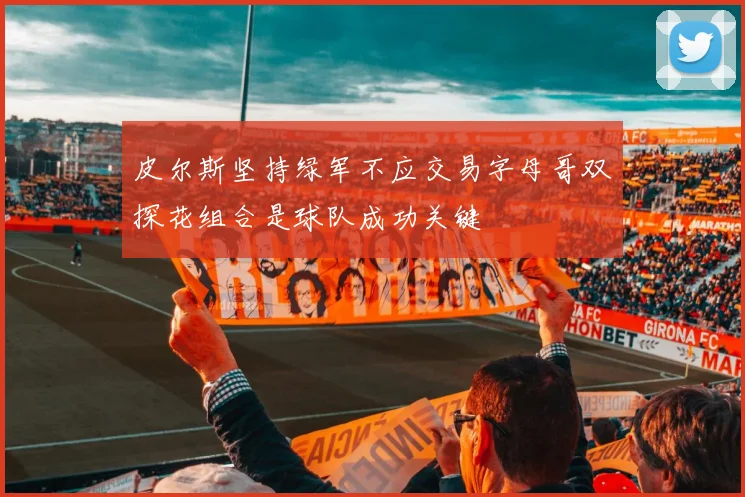 皮尔斯坚持绿军不应交易字母哥双探花组合是球队成功关键